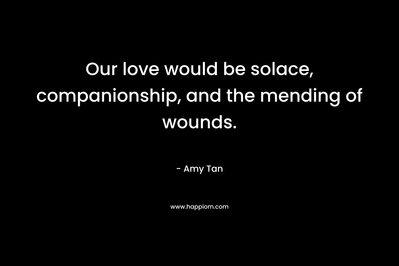 Our love would be solace, companionship, and the mending of wounds. – Amy Tan