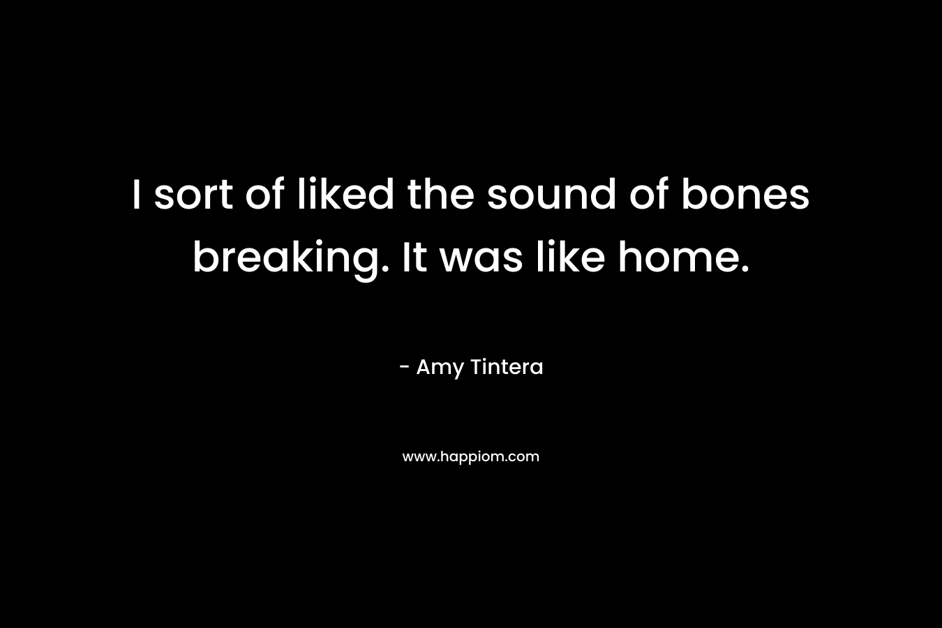 I sort of liked the sound of bones breaking. It was like home.