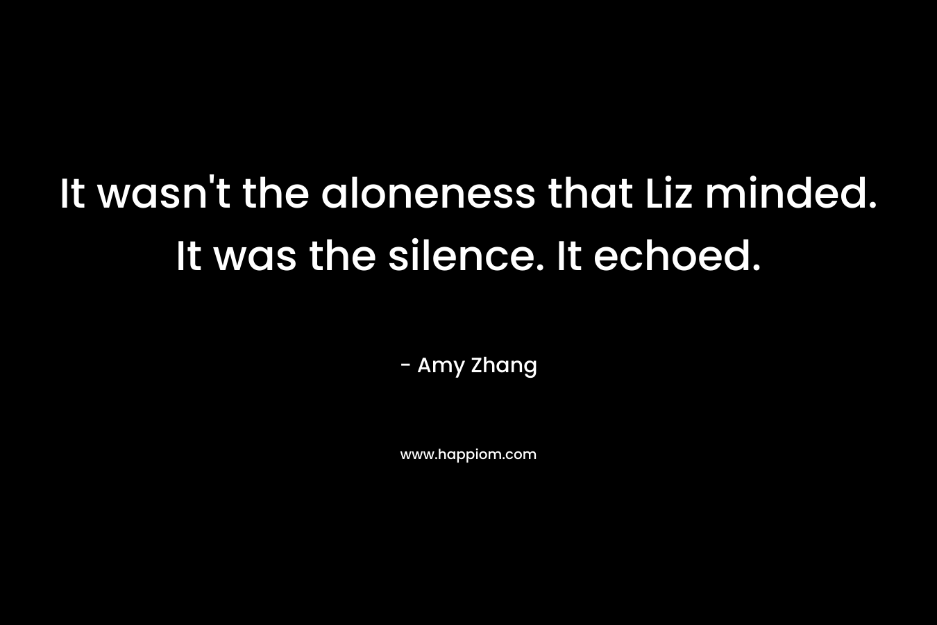 It wasn’t the aloneness that Liz minded. It was the silence. It echoed. – Amy Zhang