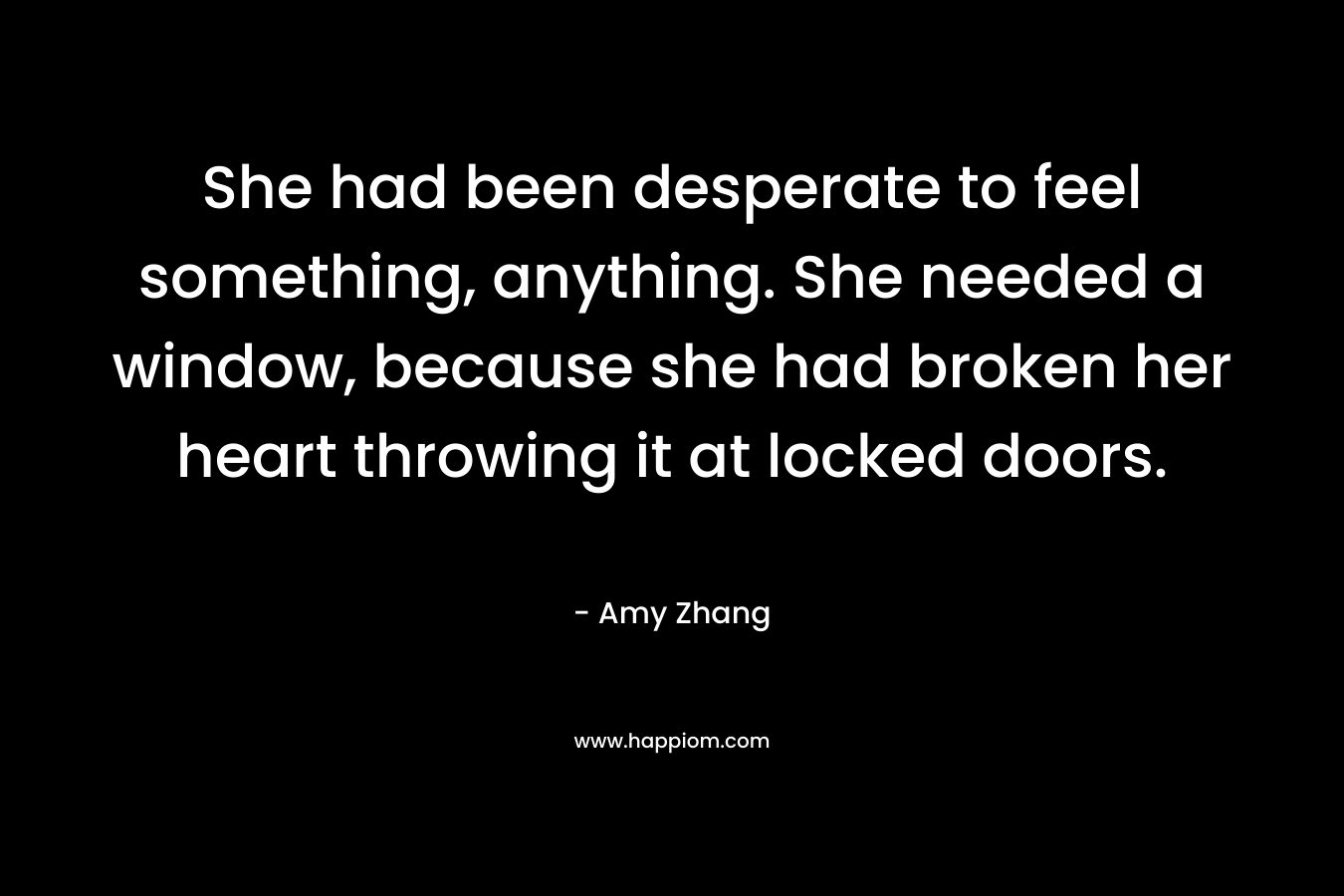 She had been desperate to feel something, anything. She needed a window, because she had broken her heart throwing it at locked doors. – Amy Zhang
