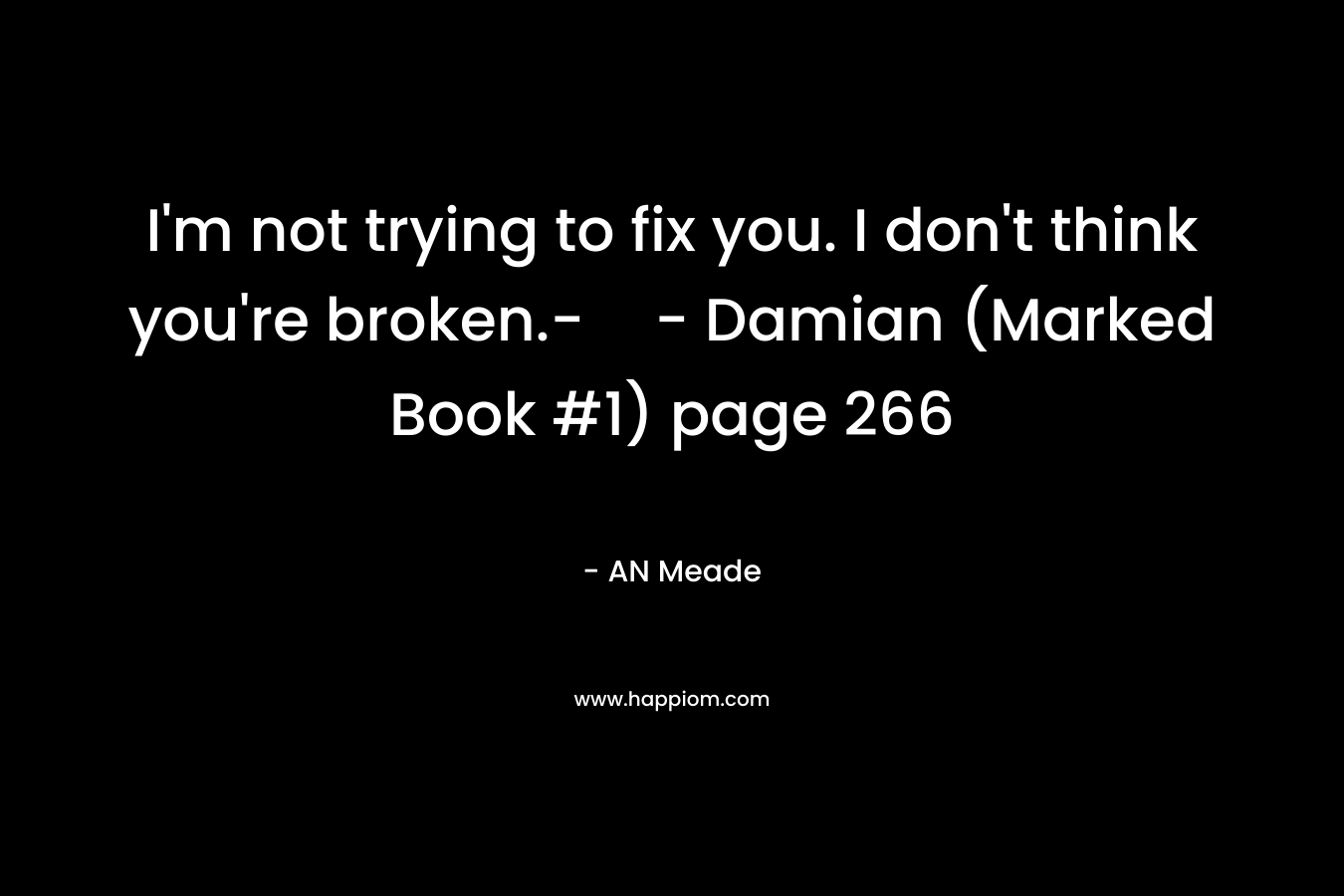 I’m not trying to fix you. I don’t think you’re broken.-- Damian (Marked Book #1) page 266 – AN Meade
