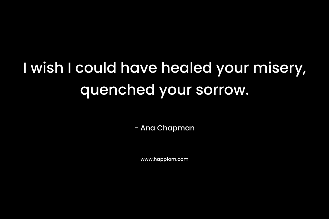 I wish I could have healed your misery, quenched your sorrow. – Ana Chapman