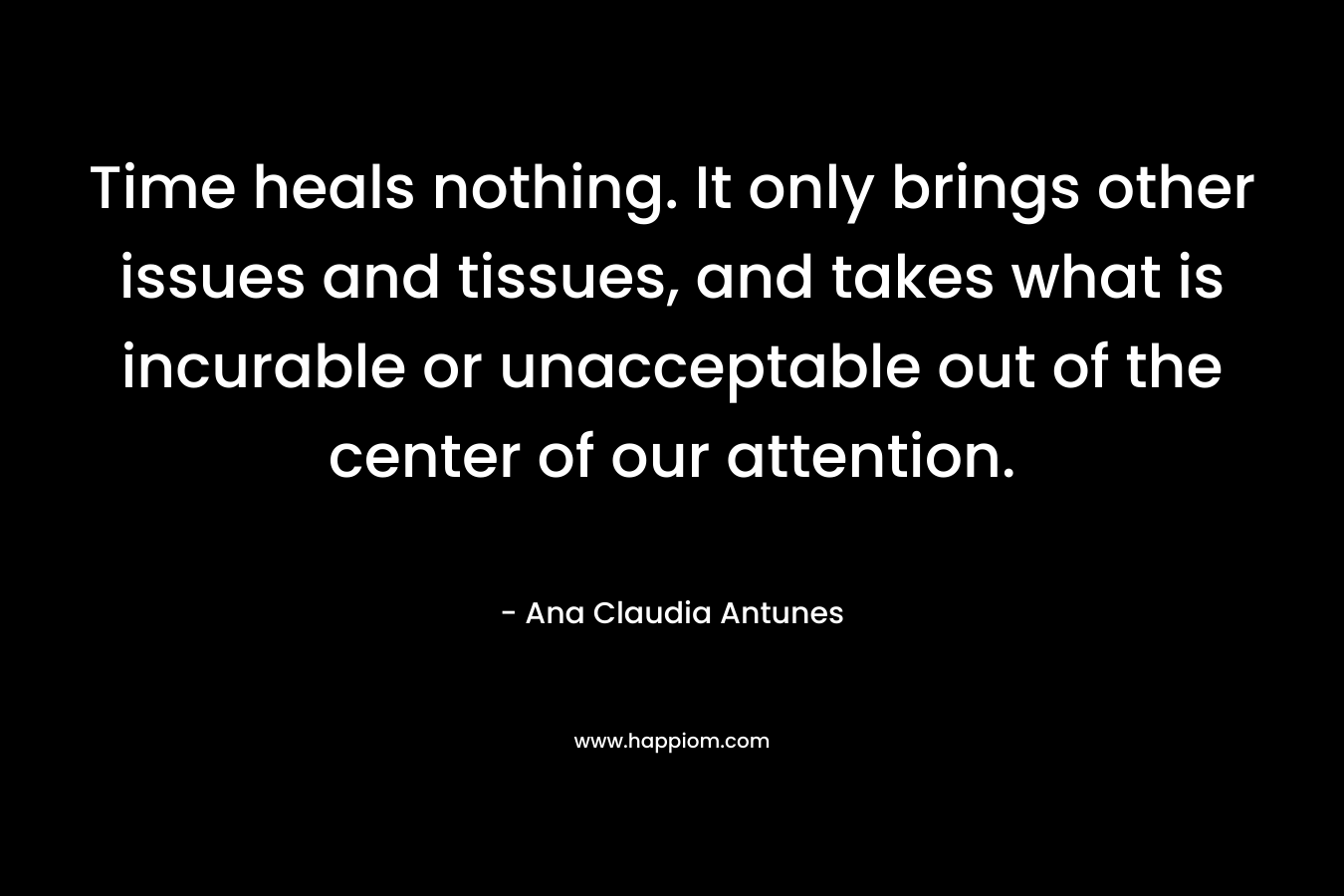 Time heals nothing. It only brings other issues and tissues, and takes what is incurable or unacceptable out of the center of our attention. – Ana Claudia Antunes