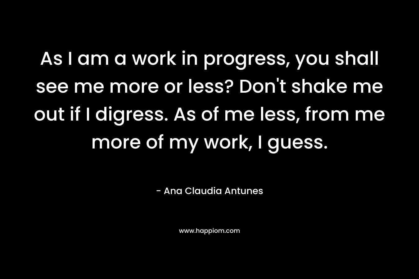 As I am a work in progress, you shall see me more or less? Don't shake me out if I digress. As of me less, from me more of my work, I guess.