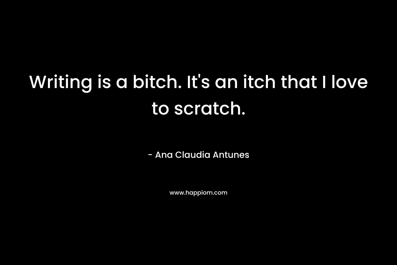 Writing is a bitch. It's an itch that I love to scratch.