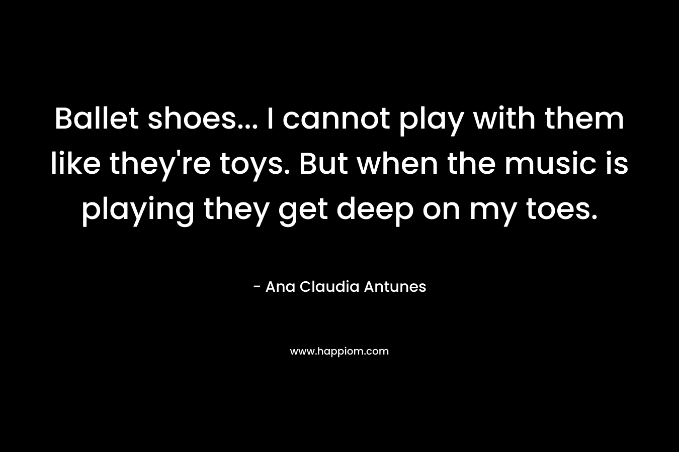 Ballet shoes… I cannot play with them like they’re toys. But when the music is playing they get deep on my toes. – Ana Claudia Antunes