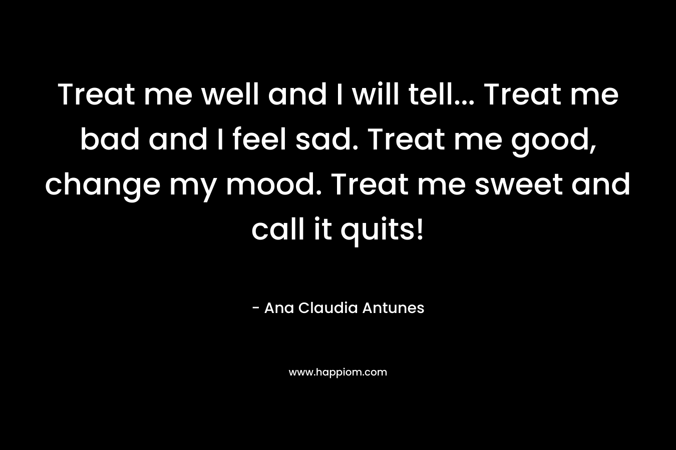 Treat me well and I will tell... Treat me bad and I feel sad. Treat me good, change my mood. Treat me sweet and call it quits!