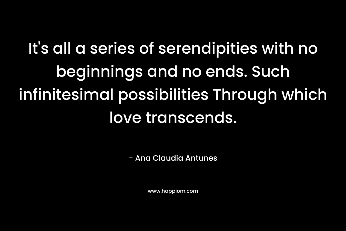 It's all a series of serendipities with no beginnings and no ends. Such infinitesimal possibilities Through which love transcends.
