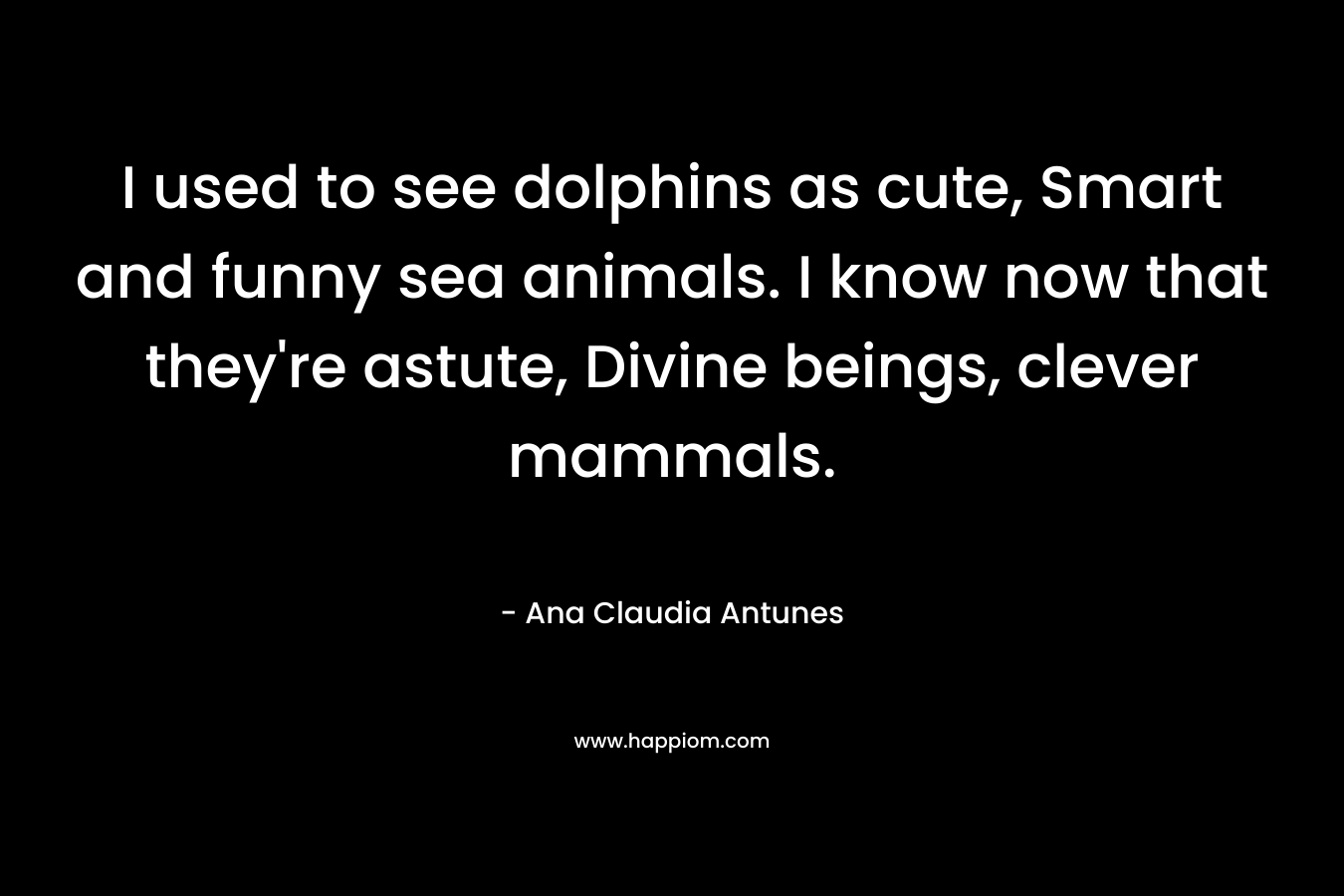 I used to see dolphins as cute, Smart and funny sea animals. I know now that they’re astute, Divine beings, clever mammals. – Ana Claudia Antunes