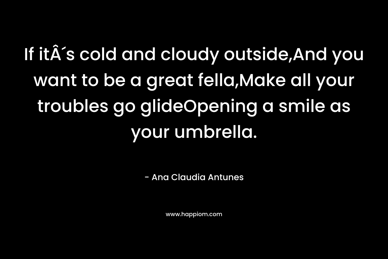 If itÂ´s cold and cloudy outside,And you want to be a great fella,Make all your troubles go glideOpening a smile as your umbrella. – Ana Claudia Antunes