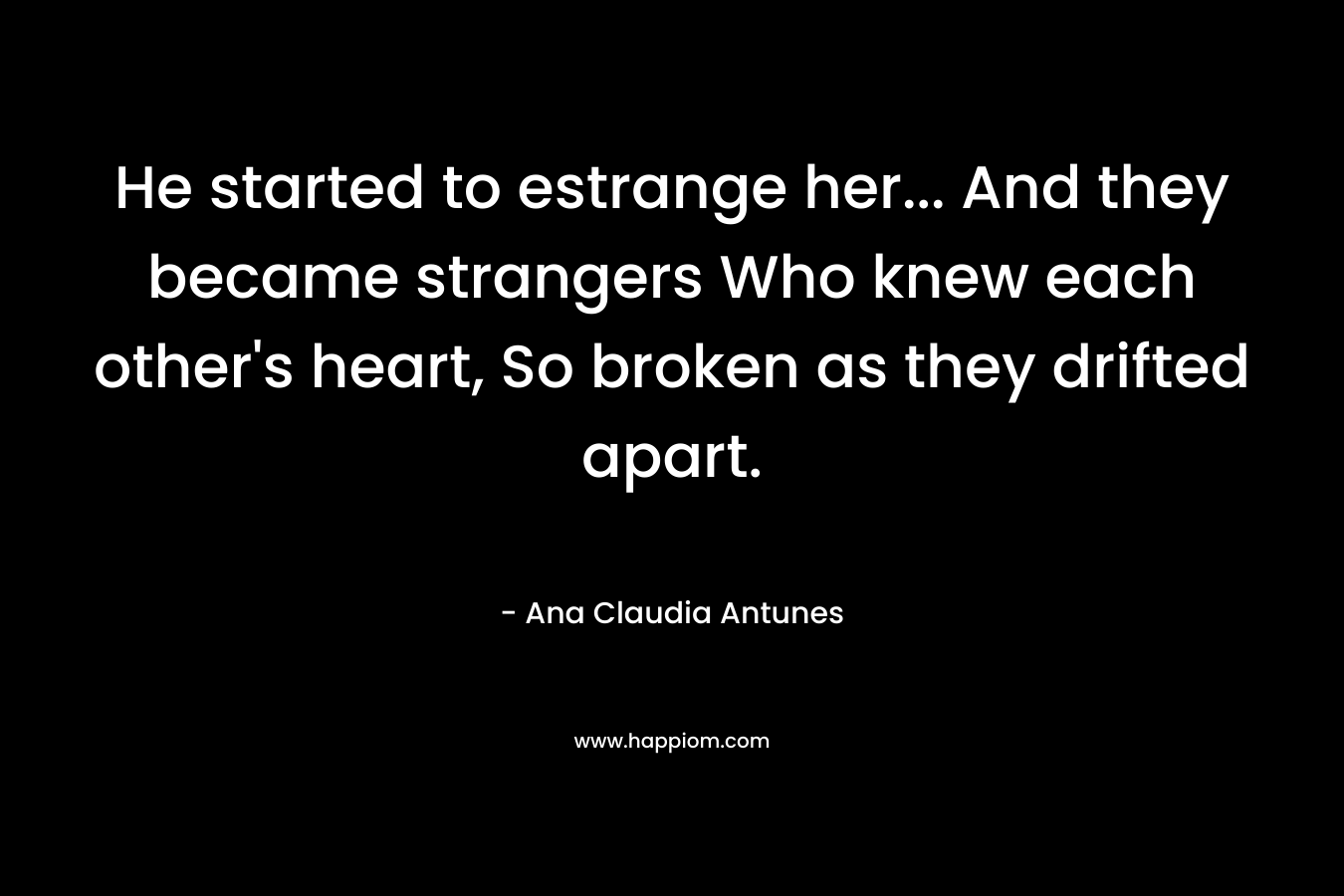 He started to estrange her… And they became strangers Who knew each other’s heart, So broken as they drifted apart. – Ana Claudia Antunes