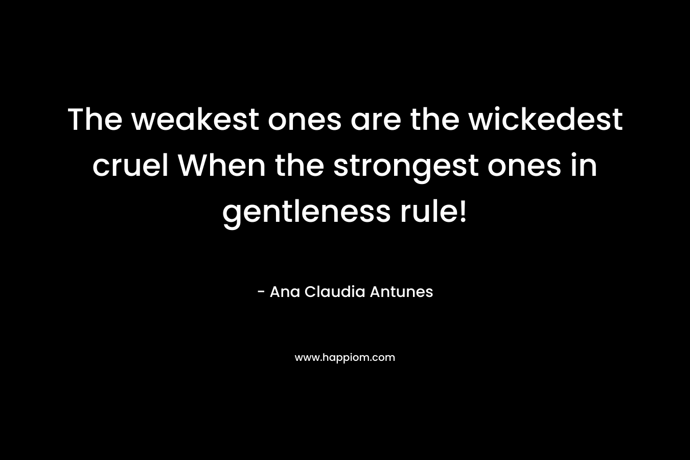 The weakest ones are the wickedest cruel When the strongest ones in gentleness rule! – Ana Claudia Antunes