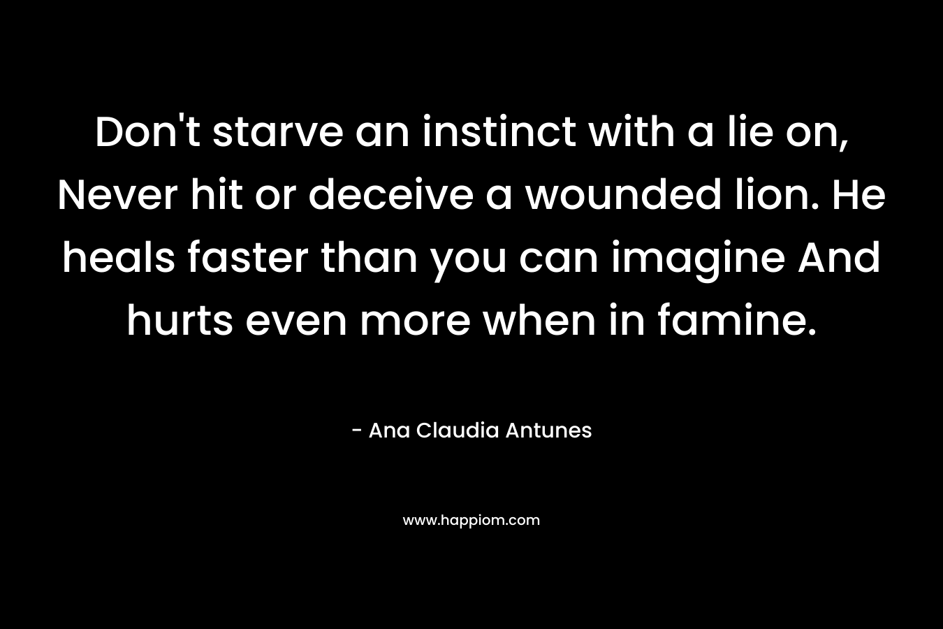 Don't starve an instinct with a lie on, Never hit or deceive a wounded lion. He heals faster than you can imagine And hurts even more when in famine.