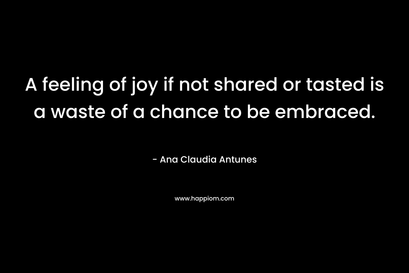 A feeling of joy if not shared or tasted is a waste of a chance to be embraced.