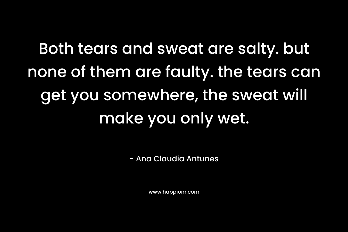 Both tears and sweat are salty.  but none of them are faulty. the tears can get you somewhere,  the sweat will make you only wet. – Ana Claudia Antunes