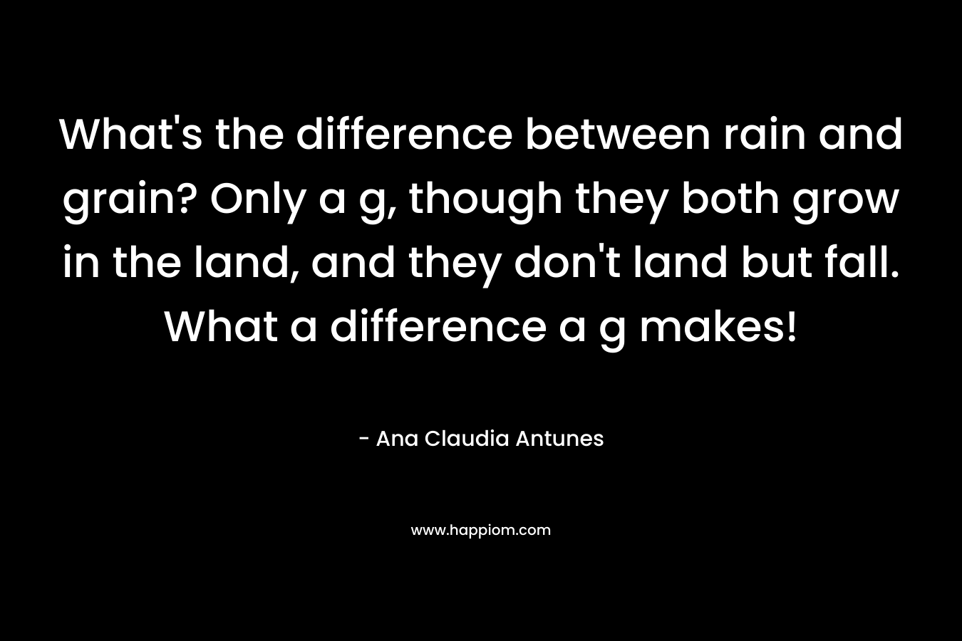 What’s the difference between rain and grain? Only a g, though they both grow in the land, and they don’t land but fall. What a difference a g makes! – Ana Claudia Antunes