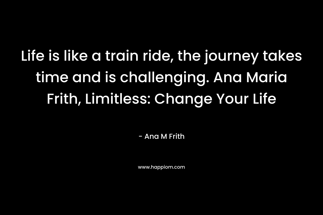 Life is like a train ride, the journey takes time and is challenging.  Ana Maria Frith, Limitless: Change Your Life – Ana M Frith