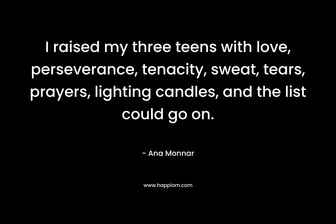 I raised my three teens with love, perseverance, tenacity, sweat, tears, prayers, lighting candles, and the list could go on. – Ana Monnar