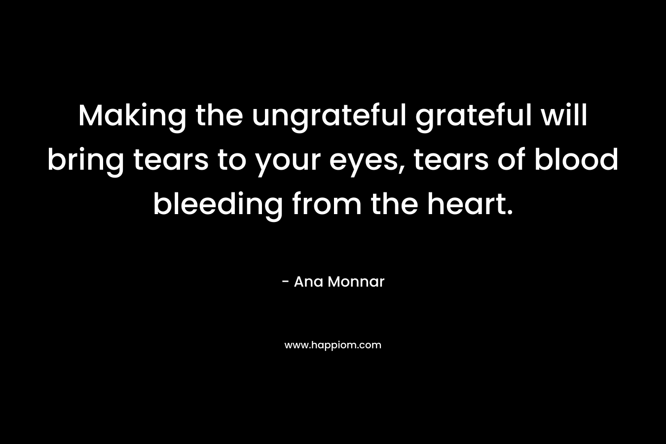 Making the ungrateful grateful will bring tears to your eyes, tears of blood bleeding from the heart.