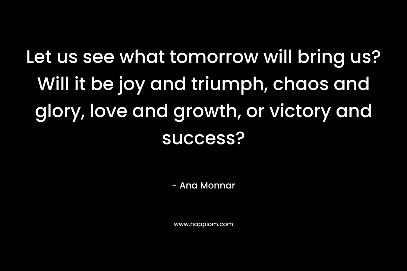 Let us see what tomorrow will bring us? Will it be joy and triumph, chaos and glory, love and growth, or victory and success?