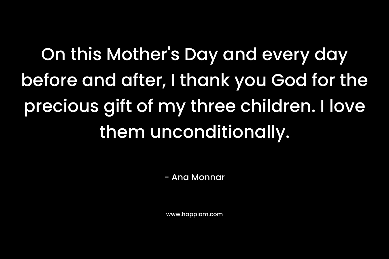 On this Mother’s Day and every day before and after, I thank you God for the precious gift of my three children. I love them unconditionally. – Ana Monnar