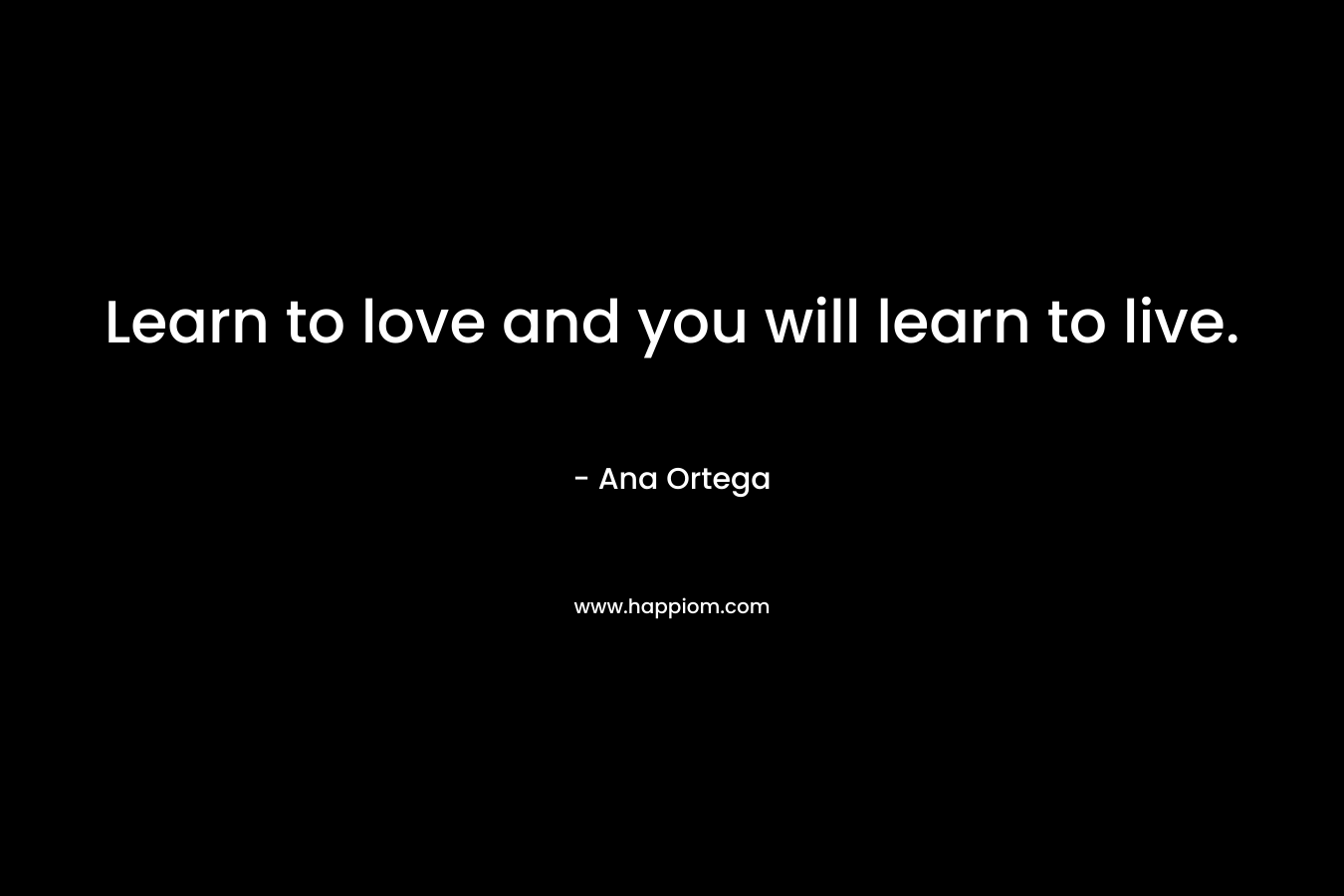 Learn to love and you will learn to live. – Ana Ortega