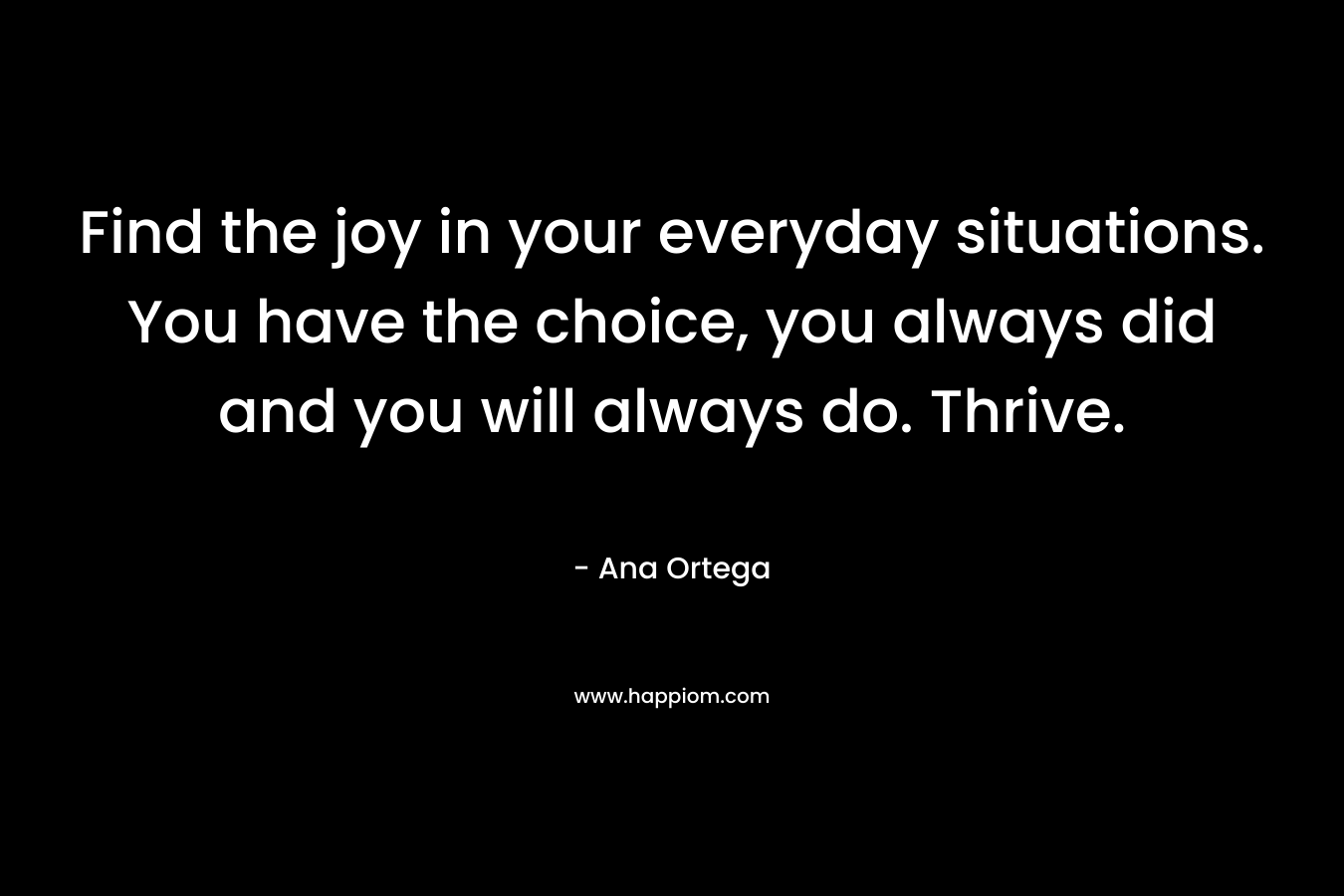 Find the joy in your everyday situations. You have the choice, you always did and you will always do. Thrive. – Ana Ortega