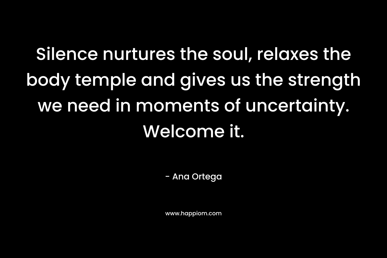 Silence nurtures the soul, relaxes the body temple and gives us the strength we need in moments of uncertainty. Welcome it. – Ana Ortega