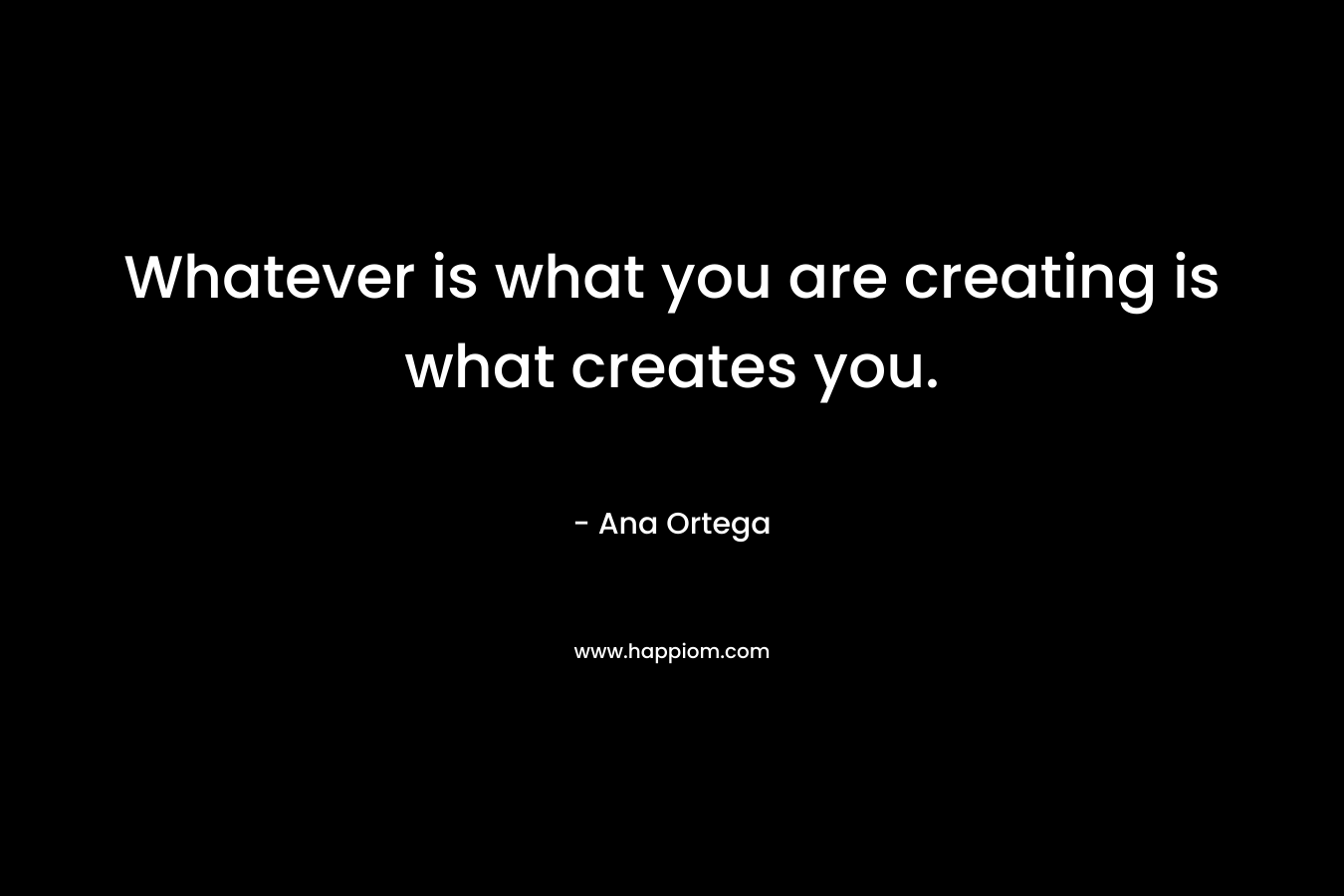 Whatever is what you are creating is what creates you. – Ana Ortega