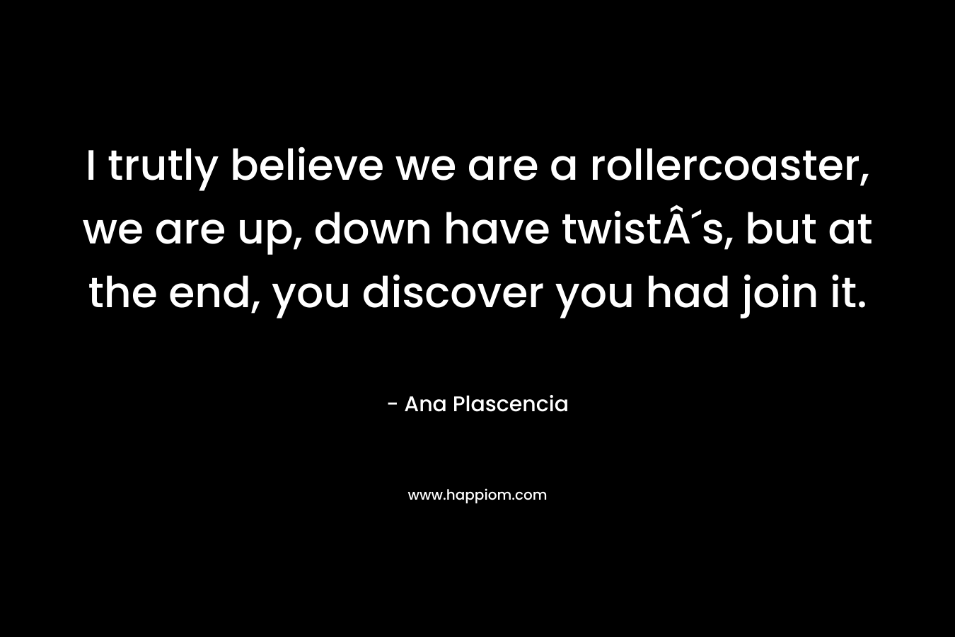 I trutly believe we are a rollercoaster, we are up, down have twistÂ´s, but at the end, you discover you had join it. – Ana Plascencia