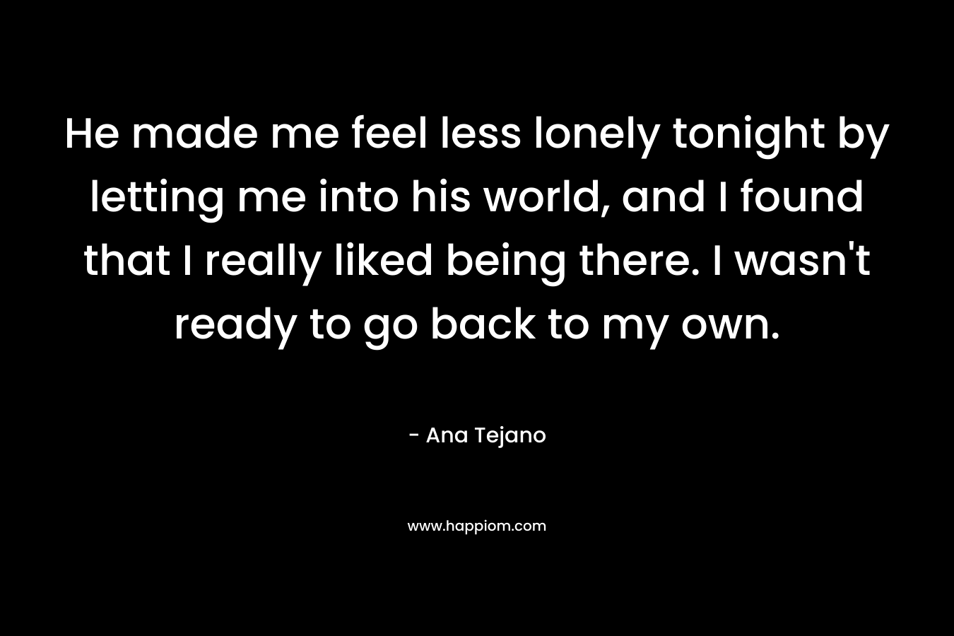 He made me feel less lonely tonight by letting me into his world, and I found that I really liked being there. I wasn't ready to go back to my own.