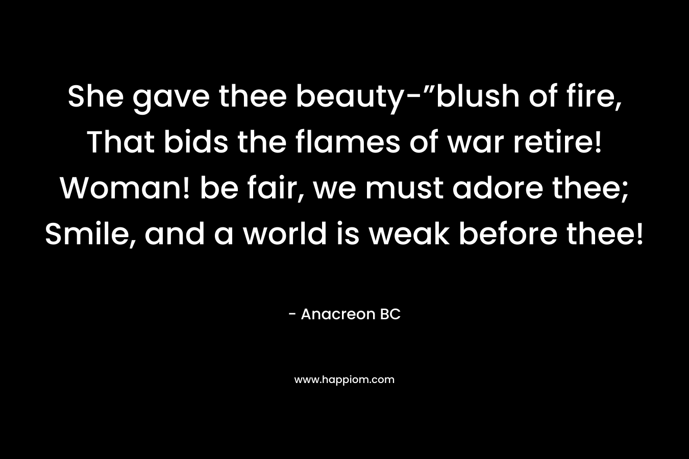 She gave thee beauty-”blush of fire, That bids the flames of war retire! Woman! be fair, we must adore thee; Smile, and a world is weak before thee! – Anacreon   BC
