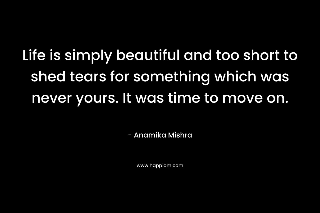 Life is simply beautiful and too short to shed tears for something which was never yours. It was time to move on.