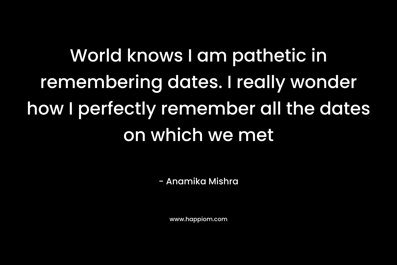 World knows I am pathetic in remembering dates. I really wonder how I perfectly remember all the dates on which we met – Anamika Mishra