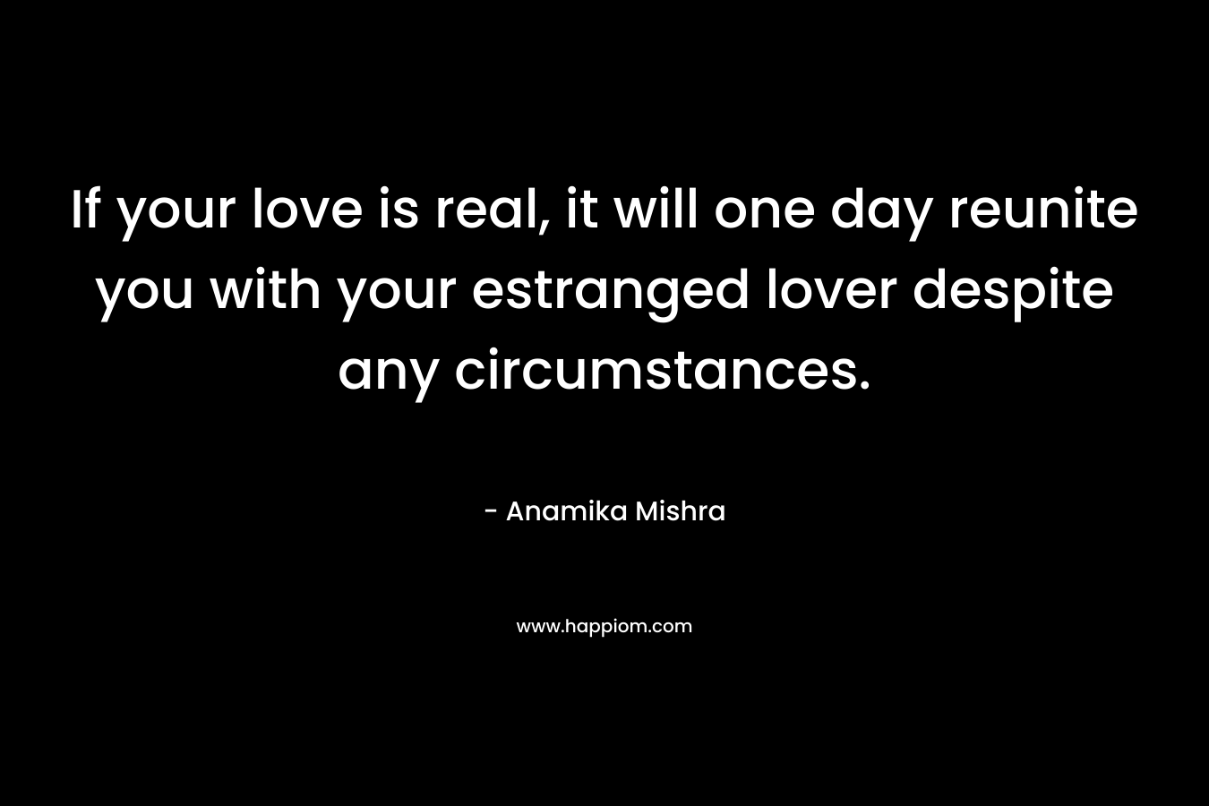 If your love is real, it will one day reunite you with your estranged lover despite any circumstances.