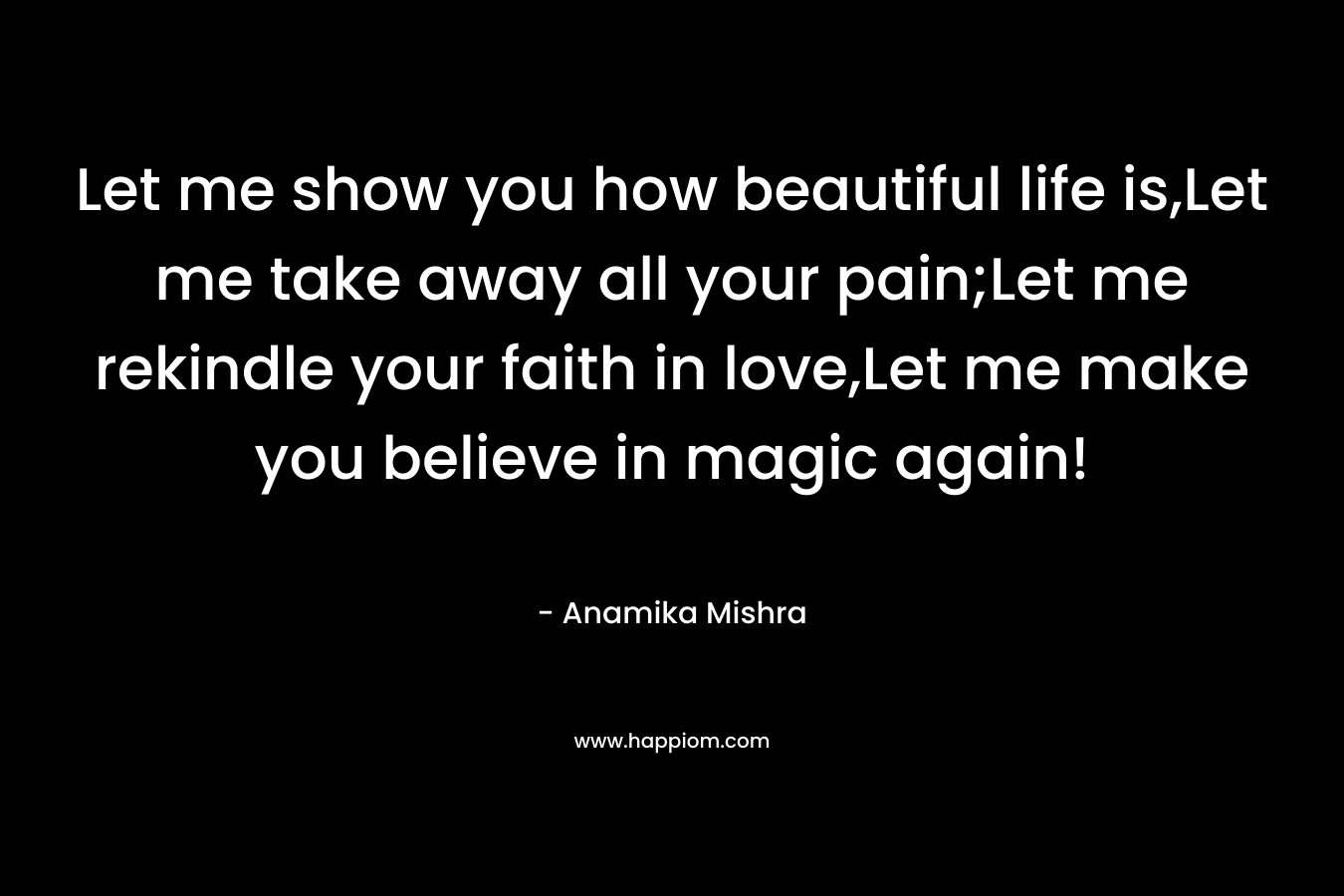 Let me show you how beautiful life is,Let me take away all your pain;Let me rekindle your faith in love,Let me make you believe in magic again! – Anamika Mishra