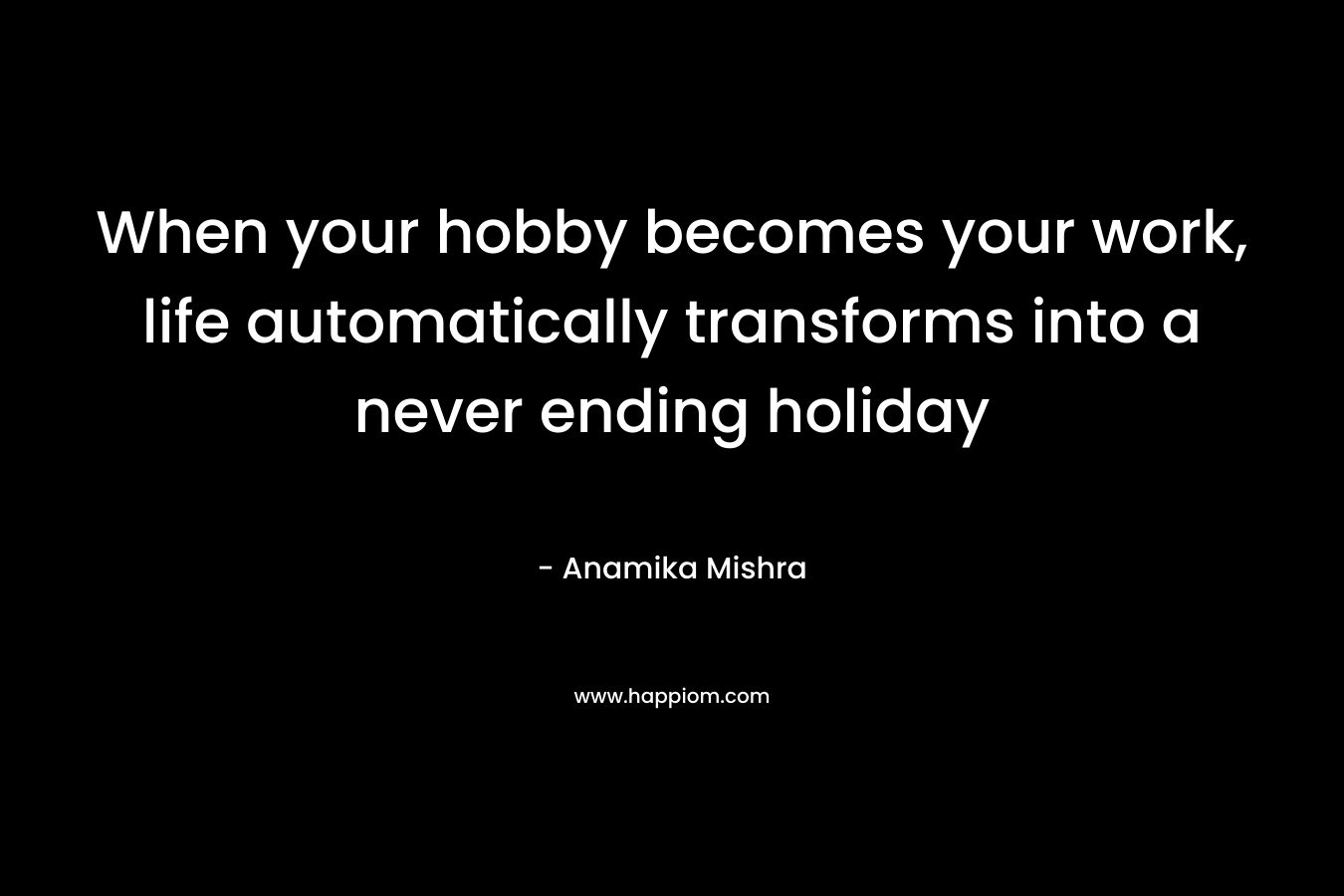 When your hobby becomes your work, life automatically transforms into a never ending holiday