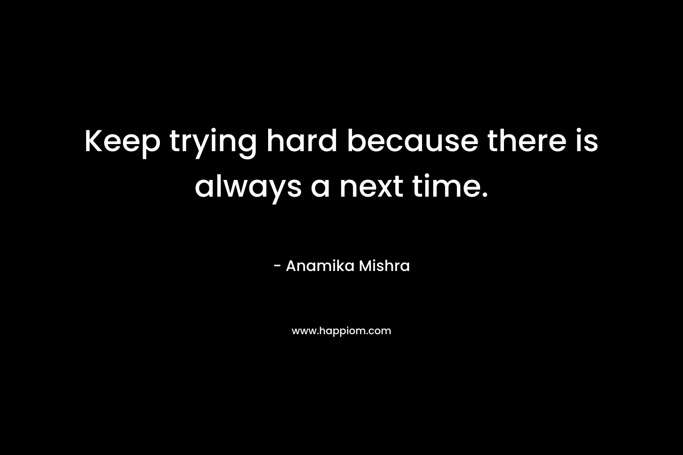 Keep trying hard because there is always a next time.
