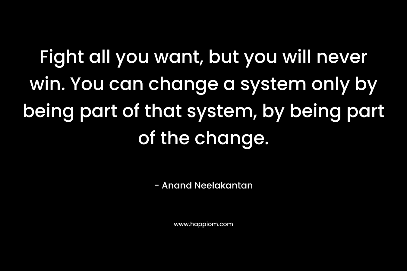 Fight all you want, but you will never win. You can change a system only by being part of that system, by being part of the change.