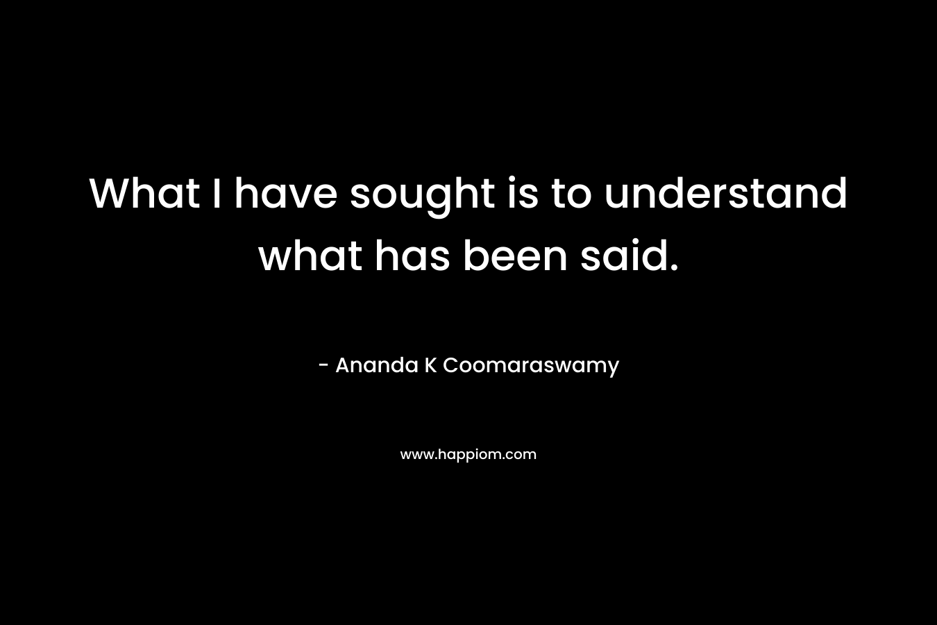 What I have sought is to understand what has been said. – Ananda K Coomaraswamy