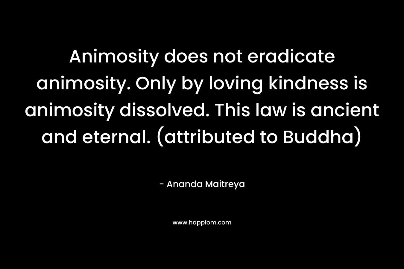Animosity does not eradicate animosity. Only by loving kindness is animosity dissolved. This law is ancient and eternal. (attributed to Buddha)