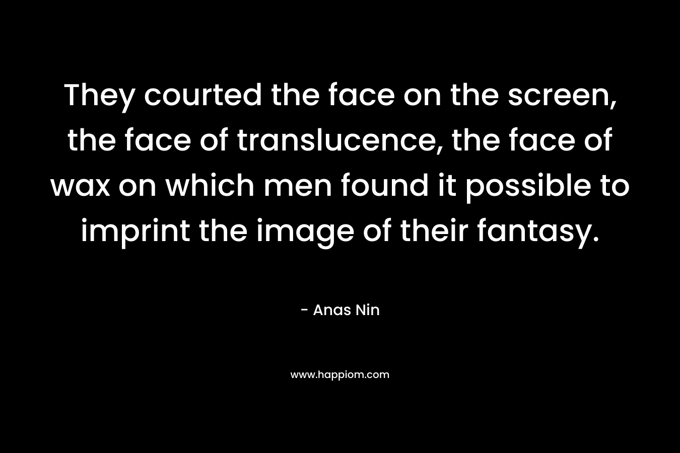 They courted the face on the screen, the face of translucence, the face of wax on which men found it possible to imprint the image of their fantasy. – Anas Nin