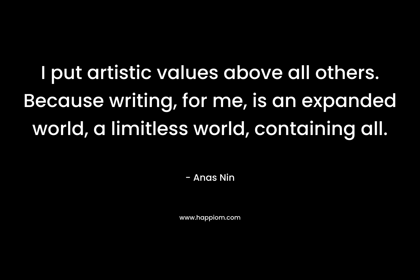 I put artistic values above all others. Because writing, for me, is an expanded world, a limitless world, containing all.