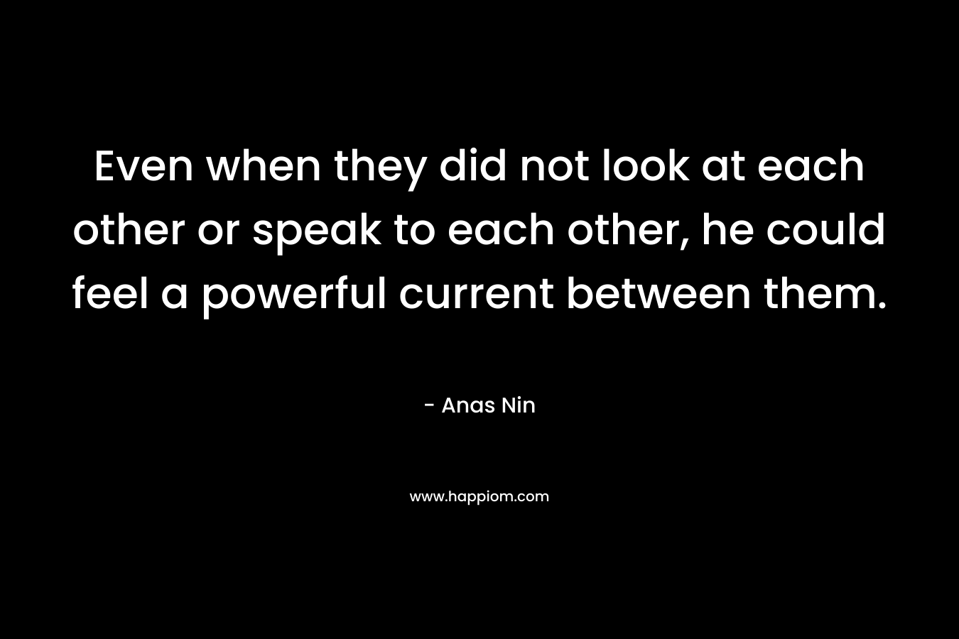 Even when they did not look at each other or speak to each other, he could feel a powerful current between them. – Anas Nin