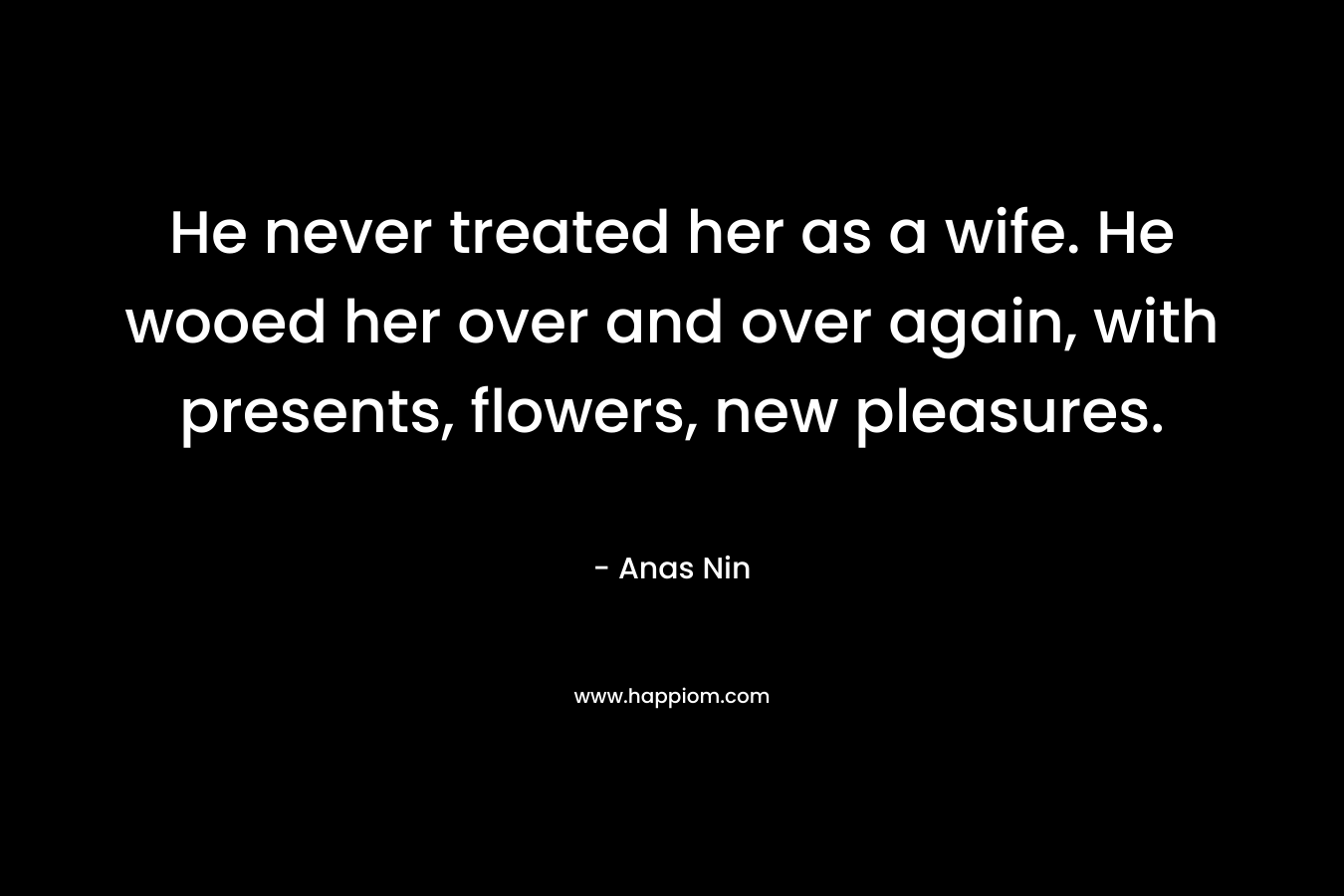 He never treated her as a wife. He wooed her over and over again, with presents, flowers, new pleasures. – Anas Nin