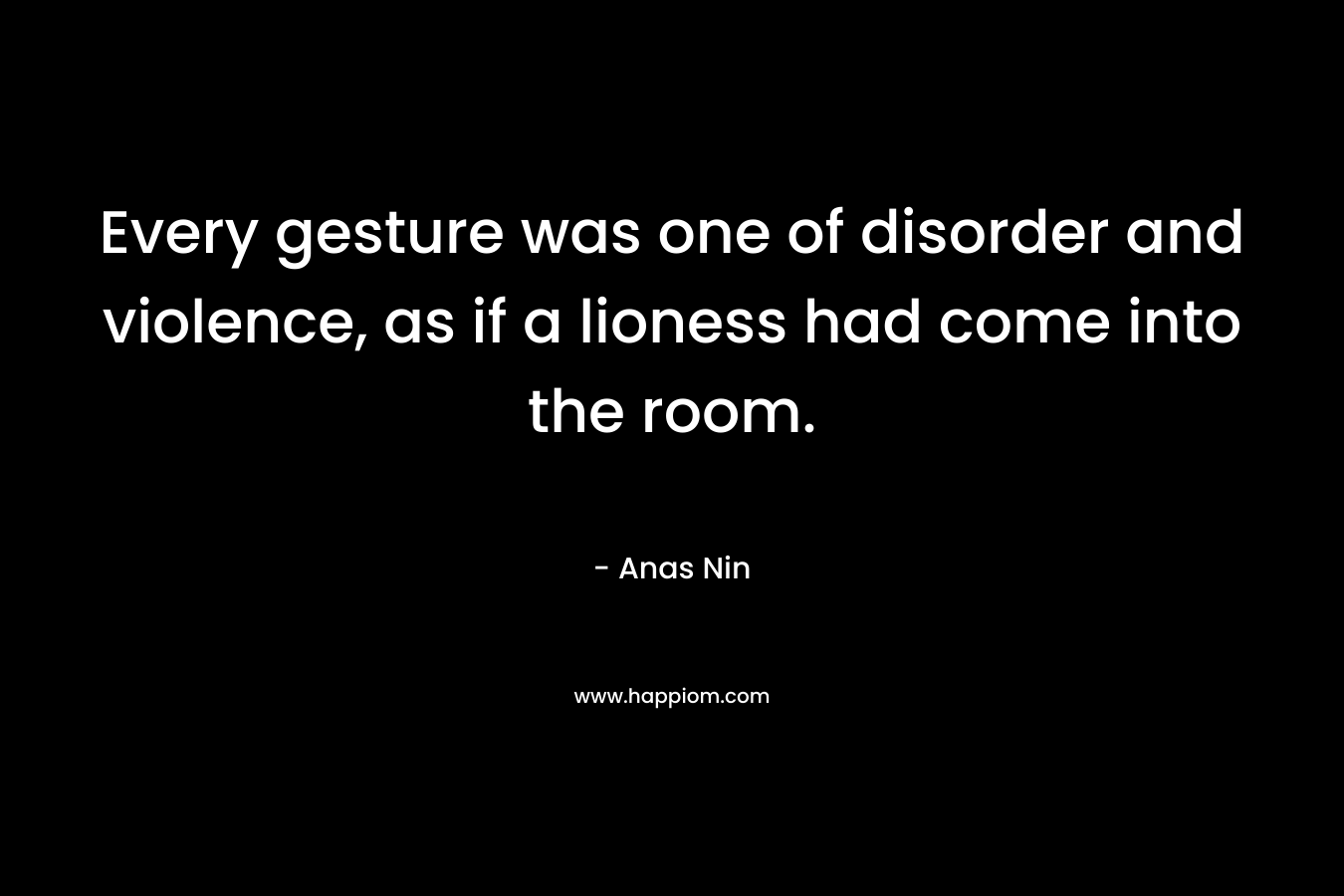 Every gesture was one of disorder and violence, as if a lioness had come into the room. – Anas Nin