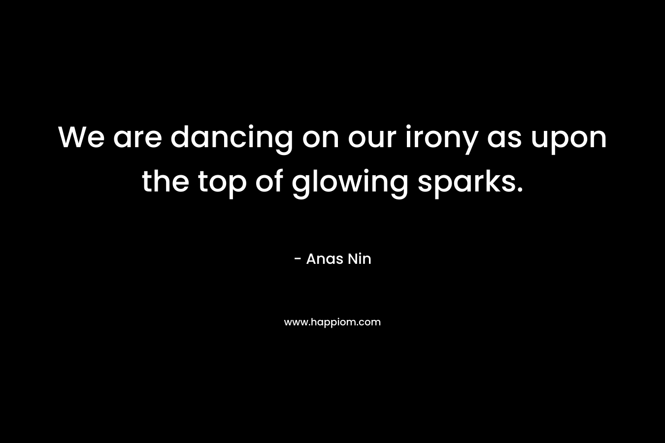 We are dancing on our irony as upon the top of glowing sparks. – Anas Nin