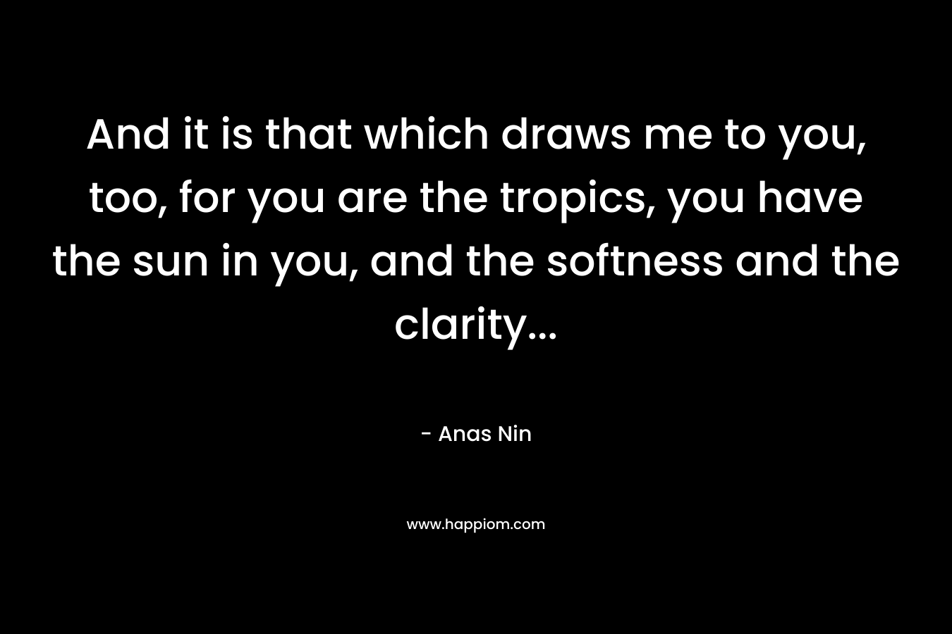 And it is that which draws me to you, too, for you are the tropics, you have the sun in you, and the softness and the clarity...