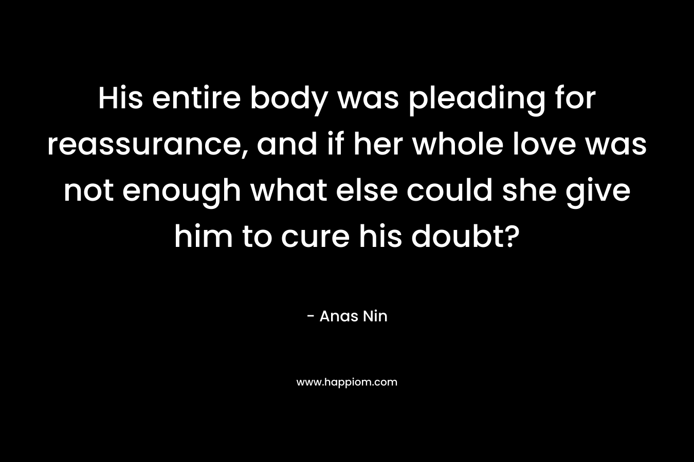 His entire body was pleading for reassurance, and if her whole love was not enough what else could she give him to cure his doubt? – Anas Nin