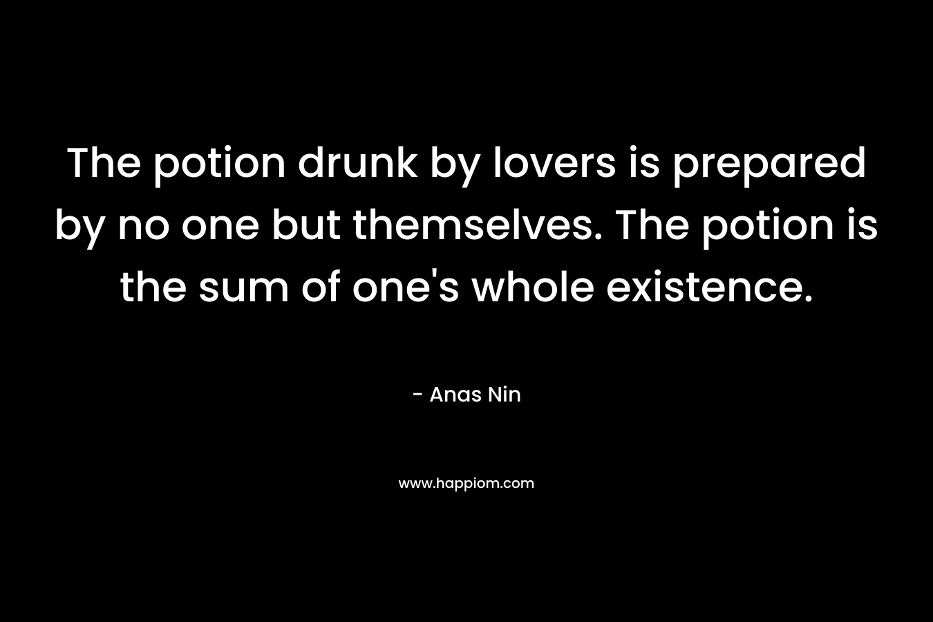 The potion drunk by lovers is prepared by no one but themselves. The potion is the sum of one’s whole existence. – Anas Nin